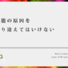 問題の原因を取り違えてはいけない【本当の問題はソレなのか？】