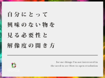 自分にとって興味のない物を見る必要性と解像度の開き方