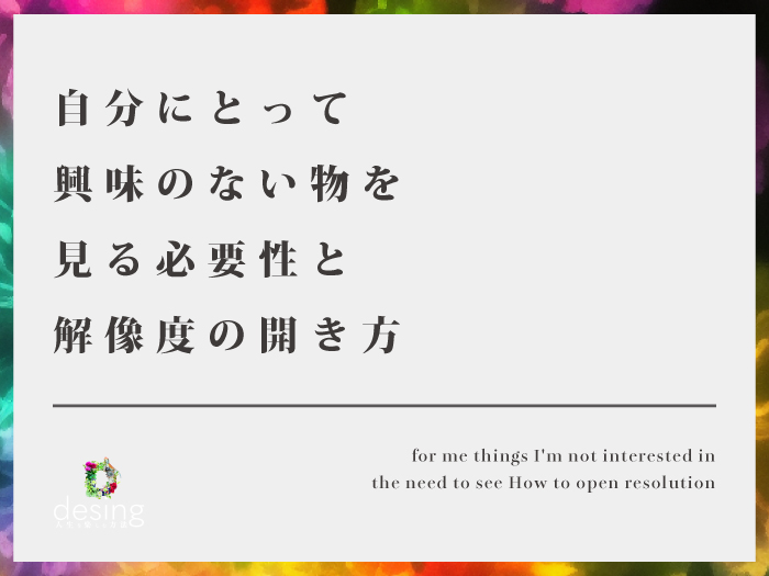 自分にとって興味のない物を見る必要性と解像度の開き方