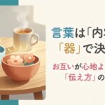 言葉は「内容」より「器」で決まる。お互いが心地よくいられる「伝え方」のヒント